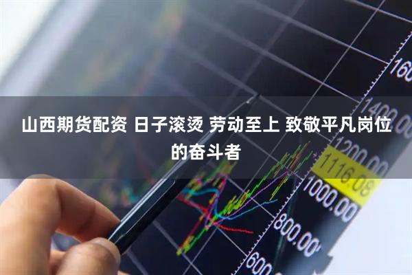 山西期货配资 日子滚烫 劳动至上 致敬平凡岗位的奋斗者