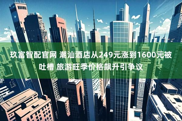 玖富智配官网 潮汕酒店从249元涨到1600元被吐槽 旅游旺季价格飙升引争议