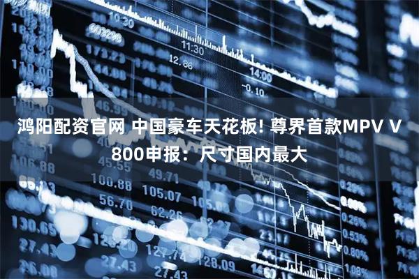 鸿阳配资官网 中国豪车天花板! 尊界首款MPV V800申报：尺寸国内最大